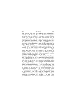 180                            The Quran                           12:77
took out the cup from his              took from you a pledge in God’s
brother’s bag. In this way, We         name. You have already failed
devised a plan on behalf of            with regard to Joseph, so I shall
Joseph. He could not have              never leave the land until my
detained his brother under the         father permits me to, or God
King’s law, unless God so willed.      decides [things] for me. He is
We exalt whoever We please: but        the best judge! 81 Return to your
above those who have knowledge         father and say, “Father, your son
there is One all knowing.              has committed a theft. We testify
  77
     They said, ‘If he is a thief, a   only to what we know. How
brother of his had [also]              could we guard against the
committed theft before him.’ But       unforeseen? 82 Inquire of [the
Joseph kept his secret and             people of] the city where we
revealed nothing to them. He           lodged, and of the caravan with
said [to himself], ‘Your deed          which we travelled. We are telling
was worse. God best knows the          you the truth.”’
things you speak of.’ 78 They             83
                                             Jacob said, ‘No, but you
said, ‘O exalted one, he has a         have yourselves contrived a story.
very aged father, take one of us       But it is best to be patient. God
in his place. We can see that you      may well bring them all back to
are a very good man.’ 79 He            me [in the end]. For He is indeed
replied, ‘God forbid that we           full of knowledge and wisdom.’
should take anyone other than          84
                                          And he turned away from
the person on whom we found            them, crying, ‘Alas for Joseph!’
our property. In that case, we         His eyes went white with grief,
would clearly be wrongdoers.’          and he was filled with sorrow.
  80                                   85
     When they had lost all hope          They said, ‘By God, will you
of [persuading] him, they              keep on remembering Joseph
withdrew, conferring among             until your health is ruined, and
themselves. The eldest said, ‘Do       you die?’ 86 He said ‘I only
you not know that your father          complain of my anguish and my
 