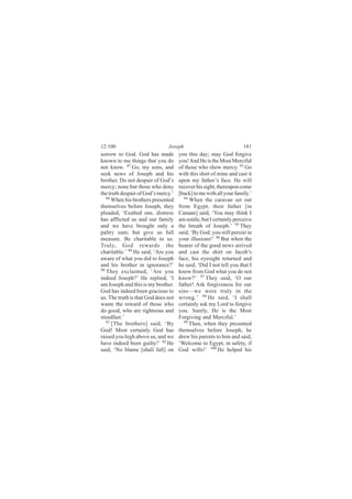 12:100                         Joseph                               181
sorrow to God. God has made          you this day; may God forgive
known to me things that you do       you! And He is the Most Merciful
not know. 87 Go, my sons, and        of those who show mercy. 93 Go
seek news of Joseph and his          with this shirt of mine and cast it
brother. Do not despair of God’s     upon my father’s face. He will
mercy; none but those who deny       recover his sight; thereupon come
the truth despair of God’s mercy.’   [back] to me with all your family.’
   88                                  94
      When his brothers presented         When the caravan set out
themselves before Joseph, they       from Egypt, their father [in
pleaded, ‘Exalted one, distress      Canaan] said, ‘You may think I
has afflicted us and our family      am senile, but I certainly perceive
and we have brought only a           the breath of Joseph.’ 95 They
paltry sum; but give us full         said, ‘By God, you still persist in
measure. Be charitable to us.        your illusions!’ 96 But when the
Truly, God rewards the               bearer of the good news arrived
charitable.’ 89 He said, ‘Are you    and cast the shirt on Jacob’s
aware of what you did to Joseph      face, his eyesight returned and
and his brother in ignorance?’       he said, ‘Did I not tell you that I
90
   They exclaimed, ‘Are you          know from God what you do not
indeed Joseph?’ He replied, ‘I       know?’ 97 They said, ‘O our
am Joseph and this is my brother.    father! Ask forgiveness for our
God has indeed been gracious to      sins—we were truly in the
us. The truth is that God does not   wrong.’ 98 He said, ‘I shall
waste the reward of those who        certainly ask my Lord to forgive
do good, who are righteous and       you. Surely, He is the Most
steadfast.’                          Forgiving and Merciful.’
   91                                  99
      [The brothers] said, ‘By            Then, when they presented
God! Most certainly God has          themselves before Joseph, he
raised you high above us, and we     drew his parents to him and said,
have indeed been guilty!’ 92 He      ‘Welcome to Egypt, in safety, if
said, ‘No blame [shall fall] on      God wills!’ 100 He helped his
 