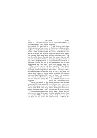 182                         The Quran                         12:101
parents to a couch and they all     this. It is but a reminder for all
fell down on their knees before     mankind.
him. He said, ‘My father, this is      105
                                           And there are many signs
the interpretation of my dream.     in the heavens and the earth that
My Lord has made it come true!      they pass by and give no heed
He was kind to me when He let       to—106 and most of them, even
me out of prison and brought        when they profess belief in God,
you from the desert after Satan     attribute partners to Him. 107 Do
had brought about discord           they feel secure that the all-
between me and my brethren.         encompassing punishment of
My Lord is the best planner in      God will not come upon them, or
achieving what He will; He is       that the Last Hour will not come
All Knowing, and Truly Wise.’       upon them suddenly when they
   101 Then Joseph prayed, ‘My      least expect it? 108 Say, ‘This is
Lord, You have given me power       my way; on the basis of sure
and taught me the interpretation    knowledge, I call on you to have
of dreams. Creator of the heavens   faith in God, I and those who
and the earth, You are my patron    follow me. God is Holy; I am not
in this world and the Hereafter!    one of those who associate
Make me die in submission to        partners with God.’
You and admit me among the             109
                                           All the messengers We sent
righteous.’                         before you [Muhammad] were
   102
       These are tidings of the     human beings to whom We made
unseen that We reveal to you, [O    revelations; they were men
Prophet], though you were not       chosen from the people of their
present with them when they         towns. Did they not travel across
plotted and agreed upon a plan.     the earth and see the end of those
103
    Yet most men will not become    before them? Those who are
believers, no matter how eager      mindful of God prefer the life to
you may be. 104 You shall not       come. Will you not then
ask them for any reward for         understand? 110 When the
 