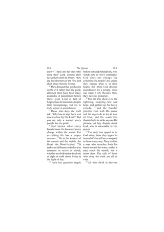 184                           The Quran                             13:6
anew?’ These are the ones who         before him and behind him, who
deny their Lord: around their         watch him at God’s command.
necks there shall be fetters. They    God does not change the
are the inheritors of the Fire, and   condition of a people’s lot, unless
shall abide therein forever.          they change what is in their
   6
     They demand that you hasten      hearts. But when God decrees
on the evil rather than the good,     punishment for a people, none
although there have been many         can ward it off. Besides Him,
examples of punishment before         they have no protector.
them—your Lord is full of                12
                                            It is He who shows you the
forgiveness for mankind, despite      lightning, inspiring fear and
their wrongdoings, but He is          hope, and gathers up the heavy
truly severe in punishment.           clouds; 13 and the thunder
   7 Those who deny the truth         glorifies Him with His praise
ask, ‘Why has no sign been sent       and the angels do so too in awe
down to him by His Lord?’ But         of Him, and He sends His
you are only a warner; every          thunderbolts to strike anyone He
people has its guide.                 pleases, yet they dispute about
   8
     God knows what every             God, who is inexorable in His
female bears. He knows of every       power.
change within the womb. For              14
                                            The only true appeal is to
everything He has a proper            God alone; those they appeal to
measure; 9 He is the knower of        instead of Him will never respond
the unseen and the visible, the       to them in any way. They are like
Great, the Most-Exalted. 10 It        a man who stretches forth his
makes no difference whether you       hands toward the water, so that it
converse in secret or aloud,          may reach his mouth, but it
whether you hide under the cloak      never does. The calls of those
of night or walk about freely in      who deny the truth are all in
the light of day.                     vain.
   11                                    15
      Each has guardian angels              All who dwell in heavens
 