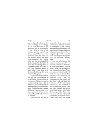 13:23                         Thunder                             185
and on the earth submit to God      rewards for those who respond
alone, willingly or unwillingly,    to their Lord: while those who
as do their shadows in the          do not respond to Him—if they
mornings and in the evenings.       possessed all that is on earth and
16
   Say, ‘Who is Lord of the         twice as much, they would surely
heavens and the earth?’ Say,        offer it as ransom [on the Day of
‘God.’ Say, ‘Why do you take        Judgement];—will have the
protectors other than Him, who      worst reckoning and their goal is
can neither benefit nor harm        Hell: and how evil a resting-
even themselves?’ Say, ‘Are the     place!
blind and the seeing equal? Is         19
                                          Can one who knows that
darkness equal to the light? Or     whatever has been sent down to
have they assigned partners to      you from your Lord is the Truth,
God who create as He creates, so    be equal to one who is blind? It
that both creations appear to       is only those who are endowed
them alike?’ Say, ‘God is the       with insight who pay heed; 20 they
Creator of all things. He is the    who are true to their bond with
One, the Almighty.’                 God and never break their
   17
      He sends down water from      covenant; 21 and those who join
the sky that fills riverbeds to     together what God has
overflowing, each according to      commanded to be joined, and
its measure. The torrent carries    fear their Lord and dread the
along swelling foam, akin to        harshness of the reckoning;
what rises from smelted ore from    22 those who are steadfast in

which man makes ornaments and       seeking the favour of their Lord,
tools. God thus depicts truth and   and pray regularly and spend
falsehood. The scum is cast away,   secretly and openly out of what
but whatever is of use to man       We have provided them with,
remains behind. God thus speaks     and ward off evil with good.
in parables.                        Theirs shall be the final abode.
   18                               23
      There will be the best of        They shall enter the eternal
 