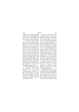 13:41                         Thunder                             187
before you; but though I granted       36
                                           Those to whom We sent the
respite to those who denied the      Scriptures rejoice in what has
truth, at last I seized them, and    been revealed to you, while some
how awful was My punishment.         factions deny parts of it. Say to
   33
      Is then He who watches         them, ‘I have been commanded
over every soul and its actions      only to worship God and not to
[like any other]? Yet they ascribe   associate partners with Him: to
partners to God. Say, ‘Name          Him I pray and to Him I shall
them! Or do you presume to           return.’ 37 Thus We have revealed
inform Him of something on the       it as a [clear] commandment in
earth of which He does not           Arabic. If you followed their
know? Or, is all this only your      desires after all the knowledge
verbal assertion?’ Indeed, their     which has come to you, you
devices seem fair to those who       would have no protector or shield
deny the truth, and they are kept    against God. 38 We sent down
back from the right path. There      messengers before you and gave
can be no guide for those whom       them wives and children. Yet it
God lets go astray. 34 Punishment    was not possible for a messenger
awaits them in the present life:     to bring a sign, save by the
but harsher is the punishment of     command of God. Every age has
the Hereafter—no one will            had its revelation. 39 God
defend them against God.             abrogates or confirms what He
   35
      Such is the Paradise which     pleases; with Him is the source
the righteous have been              of all commandments.
promised: it is watered by              40
                                           Whether We show you part
running streams: eternal is its      of what We have promised them
fruit, and eternal is its shade.     or cause you to pass away [before
That is the recompense of those      that], your mission is only to
who are righteous, but the           give warning; it is for Us to do
recompense of those who deny         the reckoning. 41 Do they not see
the truth is the Fire.               how We come to [their] land and
 