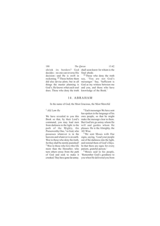 188                           The Quran                            13:42
shrink its borders? God               shall soon know for whom is the
decides—no one can reverse His        final abode.
                                         43
decision—and He is swift in                 Those who deny the truth
reckoning. 42 Those before them       say, ‘You are not God’s
did also devise plots; but in all     messenger.’ Say, ‘Sufficient is
things the master planning is         God as my witness between me
God’s. He knows what each soul        and you, and those who have
does. Those who deny the truth        knowledge of the Book.’

                       14. ABRAHAM
      In the name of God, the Most Gracious, the Most Merciful

1                                       4
    Alif Lam Ra                           Each messenger We have sent
                                      has spoken in the language of his
We have revealed to you this          own people, so that he might
Book so that, by their Lord’s         make the message clear to them.
command, you may lead men             But God lets go astray whom He
from darkness to the light: to the    will and guides whom He
path of the Mighty, the               pleases. He is the Almighty, the
Praiseworthy One, 2 to God, who       All Wise.
                                        5
possesses whatever is in the              We sent Moses with Our
heavens and whatever is on earth.     signs, saying, ‘Lead your people
Woe to those who deny the truth,      out of the darkness into the light,
for they shall be sternly punished!   and remind them of God’s Days.
3
  Woe to those who love this life     In that there are signs for every
more than the Hereafter; who          patient, grateful person.’
turn others away from the path          6
                                          Moses said to his people,
of God and seek to make it            ‘Remember God’s goodness to
crooked. They have gone far astray.   you when He delivered you from
 