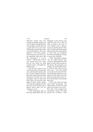 14:14                         Abraham                              189
Pharaoh’s people who were            Originator of the heavens and
treating you cruelly, putting your   earth? He calls you to Him in
sons to death and sparing only       order to forgive you some of
your daughters. Surely that was      your offences and to reprieve
a great trial from your Lord.        you for a specific period.’ They
7
  Remember also the time when        said, ‘You are only human beings
your Lord declared, “If you are      like ourselves! You want to divert
grateful, I will surely bestow       us from what our forefathers
more favours on you; but if you      have been worshipping, so bring
are ungrateful, then know that       us some clear authority.’
My punishment is severe                 11
                                           Their messengers replied,
indeed.”’ 8 Moses said, ‘Even if     ‘We are indeed mortals like
you should deny the truth,           yourselves. But God bestows His
and all who dwell on earth           grace on such of His servants as
together, God is self-sufficient,    He chooses. We cannot give you
praiseworthy.’                       miracles, except by God’s leave.
   9
     Has not news come to you        In God let true believers put
concerning those who preceded        their trust—12 and why should
you, such as Noah’s people, and      we not put our trust in God when
the ‘Ad and Thamud, as well as       He has already guided us to our
those who came after them? Only      paths? We will, surely, bear with
God knows who they were. The         patience all the harm you do us.
messengers came to them with         So in God let those who trust put
clear signs, but they put their      their trust.’
hands to their mouths saying,           13
                                           Those who deny the truth
‘We deny the message you have        said to their messengers, ‘We
been sent with. We have grave        shall banish you from our land
doubts about what you are            unless you return to our ways.’
inviting us to do.’                  But their Lord inspired the
   10
      Their messengers said, ‘Is     messengers, saying, ‘We shall
there any doubt about God, the       destroy the evil-doers, 14 and
 