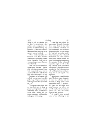 14:37                         Abraham                             191
yields its fruit each season with      32
                                           It was God who created the
its Lord’s permission—God            heavens and the earth. He sends
makes such comparisons for           down water from the sky with
people, in order that they may       which He brings forth fruits for
take heed—26 but an evil word is     your sustenance; He has made
like an evil tree torn out of the    ships subservient to you, so that
earth; it has no foothold.           they may sail across the sea by
   27
      God will strengthen the        His command; and has subjected
believers with His steadfast         the rivers to you. 33 He has also
word, both in the present life and   subjected to you the sun and the
in the Hereafter. God lets the       moon, both steadfastly pursuing
wrongdoers go astray. He does        their courses. He has subjected
what He wills.                       to you the night as well as the
   28 Do you not see those who,      day; 34 He has given you all that
in exchange for God’s favour,        you asked of Him; and if you try
offer only ingratitude and cause     to reckon up God’s favours, you
their people to descend into the     will not be able to count them.
Abode of Ruin? 29 In Hell shall      Truly man is very unjust, very
they burn; an evil place to stay.    ungrateful.
30                                      35
   They have set up rivals to God          [Remember] when Abraham
to lead people away from His         said, ‘My Lord, make this a city
path. Say, ‘Enjoy yourselves         of peace and help me and my
awhile: you will then proceed to     children to keep away from
the Fire.’                           worshipping idols. 36 My Lord,
   31
      Tell My servants, those who    they have led so many men
are true believers, to keep up       astray! Anyone who follows me
prayer and to give alms secretly     is with me, but if anyone turns
and openly out of what We have       against me, You are surely
given them, before the Day           forgiving and merciful.
                                        37 O Lord! I have settled
comes when there will be neither
trading nor befriending.             some of my offspring in an
 