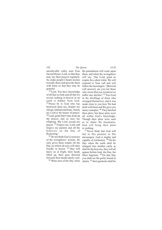 192                           The Quran                            14:38
uncultivable valley near Your         the punishment will come upon
Sacred House, Lord, so that they      them, and when the wrongdoers
may say their prayers regularly.      will say, ‘Our Lord, grant us
So, make people’s hearts incline      respite for a short while. We will
towards them and provide them         respond to Your call and will
with fruits so that they may be       follow the messengers.’ [But God
grateful.                             will answer], are you not those
   38
      Lord, You have knowledge        who swore that you would never
of all that we hide and all that we   suffer any decline? 45 You lived
reveal: nothing in heaven or on       in the dwellings of those who
earth is hidden from God.             wronged themselves, and it was
39
   Praise be to God who has           made clear to you how We had
bestowed upon me, despite my          dealt with them and We gave you
old age, Ishmael and Isaac. Surely    many examples. 46 They hatched
my Lord is the hearer of prayer.      their plots; but these plots were
40
   Lord, grant that I may keep up     all within God’s knowledge.
the prayer, and so may my             Though their plots were such
offspring. My Lord, accept my         as to shake the mountains,
prayer. 41 Forgive me, Lord, and      God will bring their plots
forgive my parents and all the        to nothing.
believers on the Day of                  47
                                            Never think that God will
Reckoning.’                           fail in His promise to His
   42
      Do not think God is unaware     messengers. God is mighty and
of the wrongdoers’ actions. He        capable of retribution. 48 On the
only gives them respite till the      Day when the earth shall be
Day on which all eyes will stare      changed into another earth, as
fixedly in horror. 43 They will       shall be the heavens, they will all
hurry on in fright, their heads       appear before God, the One, the
lifted up, their gaze directed        Most Supreme. 49 On that Day
forward, their minds utterly void.    you shall see the guilty bound in
   44
      Warn men of the Day when        chains, 50 their garments shall be
 