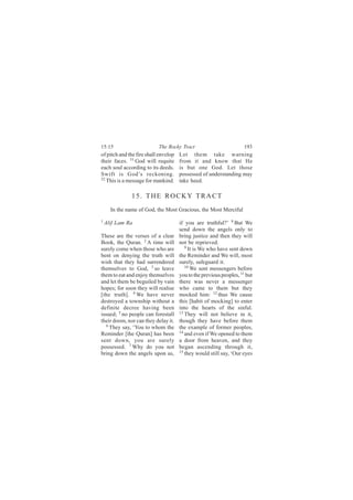15:15                      The Rocky Tract                           193
of pitch and the fire shall envelop   Let them take warning
their faces. 51 God will requite      from it and know that He
each soul according to its deeds.     is but one God. Let those
Swift is God’s reckoning.             possessed of understanding may
52
   This is a message for mankind.     take heed.

              15. THE ROCKY TRACT
      In the name of God, the Most Gracious, the Most Merciful
1
    Alif Lam Ra                       if you are truthful?’ 8 But We
                                      send down the angels only to
These are the verses of a clear       bring justice and then they will
Book, the Quran. 2 A time will        not be reprieved.
surely come when those who are           9
                                           It is We who have sent down
bent on denying the truth will        the Reminder and We will, most
wish that they had surrendered        surely, safeguard it.
themselves to God, 3 so leave            10
                                            We sent messengers before
them to eat and enjoy themselves      you to the previous peoples, 11 but
and let them be beguiled by vain      there was never a messenger
hopes; for soon they will realise     who came to them but they
[the truth]. 4 We have never          mocked him: 12 thus We cause
destroyed a township without a        this [habit of mocking] to enter
definite decree having been           into the hearts of the sinful.
issued; 5 no people can forestall     13 They will not believe in it,

their doom, nor can they delay it.    though they have before them
   6 They say, ‘You to whom the
                                      the example of former peoples,
Reminder [the Quran] has been         14
                                         and even if We opened to them
sent down, you are surely             a door from heaven, and they
possessed. 7 Why do you not           began ascending through it,
bring down the angels upon us,        15 they would still say, ‘Our eyes
 