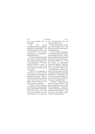 194                           The Quran                            15:16
have been dazzled. We are             who will gather them. He is all
bewitched.’                           wise and all knowing.
   16                                    26
      We         have      placed           We created man out of dry
constellations in heaven and have     clay, from moulded mud, 27 and
beautified it for beholders, 17 and   the jinn We had created before
We have guarded it from every         from flaming fire.
accursed devil: 18 but if anyone         28
                                            Your Lord said to the angels,
eavesdrops, he is pursued by a        ‘I am about to bring into being a
bright flaming fire.                  man wrought from mud. 29 When
   19
      We have spread out the earth,   I have formed him and breathed
and set upon it firm mountains        My spirit into him, fall down in
and caused everything to grow         prostration before him,’ 30 then
in due proportion. 20 We have         the angels all prostrated
provided therein a means of           themselves together. 31 But Satan
livelihood for you and for all        did not; he refused to join those
those creatures for whom you do       who prostrated themselves.
not provide.                          32
                                         God asked him, ‘What is the
   21
      There is not a thing but its    matter with you, that you are not
storehouses are with Us. But We       among those who have prostrated
only send down each thing in an       themselves?’ 33 He replied, ‘I am
appropriate measure: 22 We let        not one to prostrate myself to a
loose fertilizing winds, and bring    man whom You have created out
water from the sky for you to         of a clay of moulded mud.’
drink; and you could not have            34 God said, ‘Then get out of

stored it up for yourselves.          here; for you are accursed, 35 and
   23
      Truly, it is We who bring to    the curse shall be on you till the
life and We who cause death and       Day of Judgement!’ 36 Satan said,
We are the inheritor of all things.   ‘O my Lord! Grant me respite till
24 We know those who lived            the Day of Resurrection.’ 37 He
before you and those who will         said, ‘You are granted respite
come after you. 25 It is your Lord    38
                                         till that Appointed Day.’
 