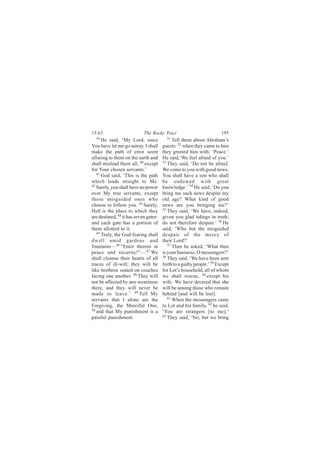 15:63                       The Rocky Tract                           195
  39                                     51
      He said, ‘My Lord, since               Tell them about Abraham’s
You have let me go astray. I shall     guests: 52 when they came to him
make the path of error seem            they greeted him with: ‘Peace.’
alluring to them on the earth and      He said,‘We feel afraid of you.’
shall mislead them all, 40 except      53
                                          They said, ‘Do not be afraid.
for Your chosen servants.’             We come to you with good news.
   41
      God said, ‘This is the path      You shall have a son who shall
which leads straight to Me.            be endowed with great
42
   Surely, you shall have no power     knowledge.’ 54 He said, ‘Do you
over My true servants, except          bring me such news despite my
those misguided ones who               old age? What kind of good
choose to follow you. 43 Surely,       news are you bringing me?’
Hell is the place to which they        55
                                          They said, ‘We have, indeed,
are destined, 44 it has seven gates:   given you glad tidings in truth;
and each gate has a portion of         do not therefore despair.’ 56 He
them allotted to it.                   said, ‘Who but the misguided
   45
      Truly, the God-fearing shall     despair of the mercy of
dwell amid gardens and                 their Lord?’
fountains—46 “Enter therein in            57
                                             Then he asked, ‘What then
peace and security!”— 47 We            is your business, O messengers?’
shall cleanse their hearts of all      58
                                          They said, ‘We have been sent
traces of ill-will; they will be       forth to a guilty people.’ 59 Except
like brethren seated on couches        for Lot’s household, all of whom
facing one another. 48 They will       we shall rescue, 60 except his
not be affected by any weariness       wife. We have decreed that she
there, and they will never be          will be among those who remain
made to leave.’ 49 Tell My             behind [and will be lost].
servants that I alone am the              61 When the messengers came

Forgiving, the Merciful One,           to Lot and his family, 62 he said,
50 and that My punishment is a
                                       ‘You are strangers [to me].’
painful punishment.                    63
                                          They said, ‘No, but we bring
 