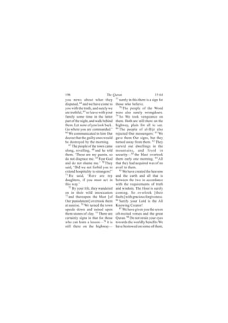 196                           The Quran                             15:64
you news about what they              77
                                         surely in this there is a sign for
disputed, 64 and we have come to      those who believe.
you with the truth, and surely we        78
                                            The people of the Wood
are truthful, 65 so leave with your   were also surely wrongdoers.
family some time in the latter        79
                                         So We took vengeance on
part of the night, and walk behind    them. Both are still there on the
them. Let none of you look back.      highway, plain for all to see.
Go where you are commanded.’          80
                                         The people of al-Hijr also
66
   We communicated to him Our         rejected Our messengers: 81 We
decree that the guilty ones would     gave them Our signs, but they
be destroyed by the morning.          turned away from them. 82 They
   67
      The people of the town came     carved out dwellings in the
along, revelling, 68 and he told      mountains, and lived in
them, ‘These are my guests, so        security—83 the blast overtook
do not disgrace me. 69 Fear God       them early one morning. 84 All
and do not shame me.’ 70 They         that they had acquired was of no
said, ‘Did we not forbid you to       avail to them.
extend hospitality to strangers?’        85
                                            We have created the heavens
71
   He said, ‘Here are my              and the earth and all that is
daughters, if you must act in         between the two in accordance
this way.’                            with the requirements of truth
   72
      By your life, they wandered     and wisdom. The Hour is surely
on in their wild intoxication         coming. So overlook [their
73 and thereupon the blast [of
                                      faults] with gracious forgiveness.
Our punishment] overtook them         86
                                         Surely your Lord is the All
at sunrise. 74 We turned the town     Knowing Creator!
upside down and rained upon              87
                                            We have given you the seven
them stones of clay. 75 There are     oft-recited verses and the great
certainly signs in that for those     Quran. 88 Do not strain your eyes
who can learn a lesson— 76 it is      towards the worldly benefits We
still there on the highway—           have bestowed on some of them,
 