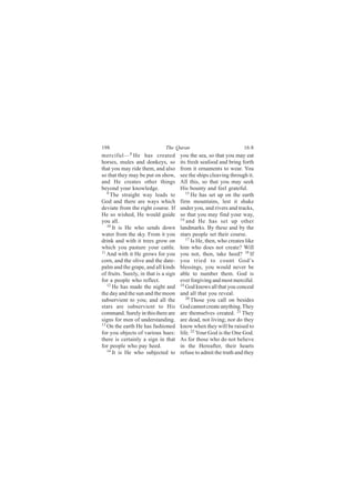 198                            The Quran                             16:8
merciful— 8 He has created             you the sea, so that you may eat
horses, mules and donkeys, so          its fresh seafood and bring forth
that you may ride them, and also       from it ornaments to wear. You
so that they may be put on show,       see the ships cleaving through it.
and He creates other things            All this, so that you may seek
beyond your knowledge.                 His bounty and feel grateful.
   9                                      15
     The straight way leads to               He has set up on the earth
God and there are ways which           firm mountains, lest it shake
deviate from the right course. If      under you, and rivers and tracks,
He so wished, He would guide           so that you may find your way,
you all.                               16
                                          and He has set up other
   10
      It is He who sends down          landmarks. By these and by the
water from the sky. From it you        stars people set their course.
drink and with it trees grow on           17 Is He, then, who creates like

which you pasture your cattle.         him who does not create? Will
11
   And with it He grows for you        you not, then, take heed? 18 If
corn, and the olive and the date-      you tried to count God’s
palm and the grape, and all kinds      blessings, you would never be
of fruits. Surely, in that is a sign   able to number them. God is
for a people who reflect.              ever forgiving and most merciful.
   12                                  19
      He has made the night and           God knows all that you conceal
the day and the sun and the moon       and all that you reveal.
subservient to you; and all the           20
                                             Those you call on besides
stars are subservient to His           God cannot create anything. They
command. Surely in this there are      are themselves created. 21 They
signs for men of understanding.        are dead, not living; nor do they
13
   On the earth He has fashioned       know when they will be raised to
for you objects of various hues:       life. 22 Your God is the One God.
there is certainly a sign in that      As for those who do not believe
for people who pay heed.               in the Hereafter, their hearts
   14
      It is He who subjected to        refuse to admit the truth and they
 