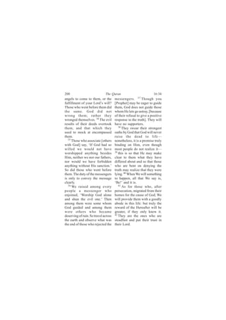 200                           The Quran                            16:34
angels to come to them, or the        messengers. 37 Though you
fulfillment of your Lord’s will?      [Prophet] may be eager to guide
Those who went before them did        them, God does not guide those
the same. God did not                 whom He lets go astray, [because
wrong them; rather they               of their refusal to give a positive
wronged themselves. 34 The evil       response to the truth]. They will
results of their deeds overtook       have no supporters.
them, and that which they                38
                                            They swear their strongest
used to mock at encompassed           oaths by God that God will never
them.                                 raise the dead to life—
   35
      Those who associate [others     nonetheless, it is a promise truly
with God] say, ‘If God had so         binding on Him, even though
willed we would not have              most people do not realize it—
worshipped anything besides           39 this is so that He may make

Him, neither we nor our fathers,      clear to them what they have
nor would we have forbidden           differed about and so that those
anything without His sanction.’       who are bent on denying the
So did those who went before          truth may realize that they were
them. The duty of the messengers      lying. 40 When We will something
is only to convey the message         to happen, all that We say is,
clearly.                              ‘Be!’ and it is.
   36                                    41
      We raised among every                 As for those who, after
people a messenger who                persecution, migrated from their
enjoined, ‘Worship God alone          homes for the cause of God, We
and shun the evil one.’ Then          will provide them with a goodly
among them were some whom             abode in this life: but truly the
God guided and among them             reward of the Hereafter will be
were others who became                greater, if they only knew it.
deserving of ruin. So travel across   42 They are the ones who are

the earth and observe what was        steadfast and put their trust in
the end of those who rejected the     their Lord.
 
