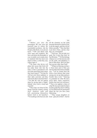 16:57                           Bees                                201
  43
      Before you also the            all the creatures on the earth
messengers We sent were but          prostrate themselves before God,
[mortal] men to whom We              as do the angels, and they do not
vouchsafed revelation. Ask the       behave proudly: 50 they fear their
People of the Book, if you do not    Lord above them, and do what
know. 44 [We sent them] with         they are commanded.
clear signs and scriptures. We          51
                                           God says, ‘Do not take two
have sent down the Reminder to       gods. He is only One God. So
you, to enable you to make clear     fear Me alone.’ 52 To Him belongs
to mankind what has been sent        whatsoever is in the heavens and
down to them, so that they may       on the earth, and obedience is
reflect upon it.                     due to Him alone. Will you then
   45
      Do those who devise evil       fear anyone other than God?
plans feel secure that God will         53 Whatever blessing you have

not make them sink into the          is from God, and to Him you
land, or that a punishment will      turn for help when distress befalls
not come upon them from where        you, 54 yet no sooner does He
they least expect? 46 Or that He     relieve your distress than some
will not seize them suddenly in      among you set up other partners
their daily activities and they      besides their Lord, 55 showing
will not be able to frustrate Him?   no gratitude for what We have
47
   Or that He will not punish        given them. Enjoy yourselves
them by giving them a fright?        awhile; but soon you will know!
Indeed, your Lord is kind and        56
                                        They even appoint a share of
merciful.                            what We have provided for them
   48 Have they not observed the
                                     [to false gods] they know nothing
things God has created, casting      of. You shall surely be questioned
their shadows right and              about the lies you have been
left, prostrating themselves         fabricating.
before God in all humility?             57 They assign daughters to
49
   Everything in the heavens and     God—glory be to Him!—but for
 