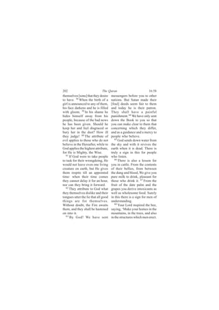 202                           The Quran                           16:58
themselves [sons] that they desire    messengers before you to other
to have. 58 When the birth of a       nations. But Satan made their
girl is announced to any of them,     [foul] deeds seem fair to them
his face darkens and he is filled     and today he is their patron.
with gloom. 59 In his shame he        They shall have a painful
hides himself away from his           punishment. 64 We have only sent
people, because of the bad news       down the Book to you so that
he has been given. Should he          you can make clear to them that
keep her and feel disgraced or        concerning which they differ,
bury her in the dust? How ill         and as a guidance and a mercy to
they judge! 60 The attribute of       people who believe.
evil applies to those who do not         65
                                            God sends down water from
believe in the Hereafter, while to    the sky and with it revives the
God applies the highest attribute,    earth when it is dead. There is
for He is Mighty, the Wise.           truly a sign in this for people
  61
      If God were to take people      who listen.
to task for their wrongdoing, He         66
                                            There is also a lesson for
would not leave even one living       you in cattle. From the contents
creature on earth, but He gives       of their bellies, from between
them respite till an appointed        the dung and blood, We give you
time: when their time comes           pure milk to drink, pleasant for
they cannot delay it for an hour,     those who drink it. 67 From the
nor can they bring it forward.        fruit of the date palm and the
  62 They attribute to God what
                                      grapes you derive intoxicants as
they themselves dislike and their     well as wholesome food. Surely
tongues utter the lie that all good   in this there is a sign for men of
things are for themselves.            understanding.
Without doubt, the Fire awaits           68
                                            Your Lord inspired the bee,
them, and they shall be hastened      saying, ‘Make your homes in the
on into it.                           mountains, in the trees, and also
  63
      By God! We have sent            in the structures which men erect.
 