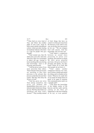 16:77                           Bees                               203
69
  Then feed on every kind of         of God, things that have no
fruit, and follow the trodden        control over their provision from
paths of your Lord.’ From its        the heavens or the earth in any
belly comes a drink with different   way, nor do they have any power
colours which provides healing       [to do so]. 74 Do not compare
for mankind. Indeed, in this there   God with anyone. God has
is a sign for people who give        knowledge, but you have not.
thought.                                75
                                           God makes a comparison
  70
     God created you; then He        between an owned slave
shall cause you to die: and some     possessing no power over
shall have their lives prolonged     anything, and someone to whom
to abject old age, ceasing to        We have given plentiful
know anything after once having      provision, who gives out from it
had knowledge. God is all            privately and openly. Are they
knowing and powerful.                equal? Praise be to God! But
  71
     God has given some of you       most people do not know it.
more provision than others.             76
                                           God     makes       another
Those who have been given more       comparison between two men,
are unwilling to pass their          one of whom is dumb and cannot
provision to the servants they       do a thing, and is a burden on his
possess so that they become their    master. Wherever he sends him
equals. Will they then deny the      on an errand, he brings [him] no
favour of God?                       good. Is he equal to someone
  72
     God has given you wives         who commands justice and is on
from among yourselves, and           a straight path?
given you children and                  77 God alone has knowledge

grandchildren from your wives,       of the hidden reality of the
and provided wholesome things        heavens and the earth; and the
for you. Will they then believe in   coming of the Hour [of
falsehood and deny God’s             Judgement] is like the twinkling
favours? 73 They worship, instead    of an eye, or even quicker.
 