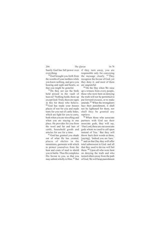 204                          The Quran                           16:78
Surely God has full power over       if they turn away, you are
everything.                          responsible only for conveying
   78
      God brought you forth from     the message clearly. 83 They
the wombs of your mothers while      recognize the favour of God, yet
you knew nothing, and gave you       they deny it; and most of them
hearing and sight and hearts, so     are ungrateful.
that you might be grateful.             84
                                           On the Day when We raise
   79
      Do they not see the birds      up a witness from every people,
held poised in the vault of          those who were bent on denying
heaven? Nothing holds them up        the truth will not be permitted to
except God. Truly, there are signs   put forward excuses, or to make
in this for those who believe.       amends. 85 When the wrongdoers
80
   God has made your houses          face their punishment, it shall
places of rest for you and made      not be lightened for them, nor
tents for you out of cattle hides,   shall they be granted any
which are light for you to carry,    reprieve.
both when you are travelling and        86
                                           When those who associate
when you are staying in one          partners with God see their
place. He provides for you from      associate gods, they will say,
the wool and fur and hair of         ‘Our Lord, these are our associate
cattle, household goods and          gods whom we used to call upon
articles for use for a time.         instead of You.’ But they will
   81
      God has granted you shade      throw back their words at them,
out of what He has created,          [saying], ‘Indeed you are liars,’
places of shelter in the             87
                                        and on that Day they will offer
mountains, garments with which       total submission to God: and all
to protect yourselves from the       that they used to devise will fail
heat and coats of mail to shield     them. 88 Upon all who were bent
you in battle. Thus He completes     on denying the truth and who
His favour to you, so that you       turned others away from the path
may submit wholly to Him. 82 But     of God, We will heap punishment
 