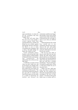 16:97                           Bees                               205
upon punishment, in return for       community could become bigger
all the corruption that they         than another. God is only testing
brought about.                       you by means of this. On the Day
   89
      The Day will come when         of Resurrection He will make it
We raise up in every people a        clear to you what you differed
witness against them from            about.
amongst themselves, and We will         93
                                           Had God pleased, He would
bring you as a witness against       have united you in one
these people. We have sent down      community; but He lets go astray
the Book to you to make              whoever He will, and guides
everything clear, a guidance, and    whoever He will, and you will
a mercy, and glad tidings for        surely be called upon to account
those who submit to God.             for all your actions.
   90 God commands justice,             94 Do not use your oaths to

kindness and giving their [due       deceive each other lest any foot
to] near relatives, and He forbids   should slip after being firmly
all shameful deeds, and injustice    placed and lest you should taste
and        transgression.      He    the penalty for having hindered
admonishes you so that you may       others from the path of God, for
take heed!                           then you will have a terrible
   91
      Fulfill the covenant of God    punishment. 95 Do not sell God’s
when you have made one; and          covenant for a paltry price. What
do not break your pledges after      is with God is better for you if
their confirmation. Indeed you       you only knew.
have made God your surety; for          96
                                           What you have shall pass
God knows all that you do. 92 Do     away, but what is with God is
not, like the woman who unravels     lasting. We will certainly give
her yarn after its strands have      those who are patient their reward
been firmly spun, use your oaths     according to the best of their
as a means of deceiving one          actions. 97 To whoever does good
another, just because one            deeds, man or woman, and is a
 