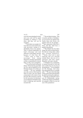 16:123                           Bees                                207
soul will come pleading for itself,     116
                                             Do not falsely declare, ‘This
and every soul will be repaid         is lawful, and this is forbidden,’
according to whatever it has          so as to invent a lie against God.
done, and they will not be            Surely, those who invent a lie
wronged.                              against God do not prosper—
   112                                117
       God makes an example of a          their enjoyment of this life is
town that was secure and at ease,     brief, and they shall have a
with provisions coming to it          painful punishment.
abundantly from every quarter.           118
                                             We forbade the Jews those
Then it showed ingratitude for        things We told you about before.
God’s blessings and God               We did not wrong them; rather
afflicted it with hunger and fear     they wronged themselves.
because of what they did.             119
                                          Surely, your Lord is most
113 There came to them a              forgiving and ever merciful
messenger         from     among      towards those who do evil in
themselves, but they rejected him     ignorance and truly repent
as false, so punishment overtook      thereafter and make amends.
them, as they were wrongdoers.           120
                                             Abraham was a community
   114
       So eat the lawful and good     in himself devoted to God and
things which God has provided         true in faith, He was not one of
for you, and be thankful for the      the polytheists; 121 he was thankful
blessing of God, if it is Him you     for His blessings. God chose
worship. 115 He has forbidden         him and guided him to a straight
you only carrion, blood and the       path. 122 We gave him blessings
flesh of swine; also any [flesh]      in this world, and in the Hereafter
consecrated in the name of any        he shall be among the righteous.
but God. But if anyone is forced      123
                                          Then We revealed Our will to
by dire necessity, not desiring it    you [O Muhammad], saying,
or exceeding his immediate need,      ‘Follow the religion of Abraham,
God is forgiving and merciful         the upright in faith; he was not
towards him.                          one of the polytheists.’
 