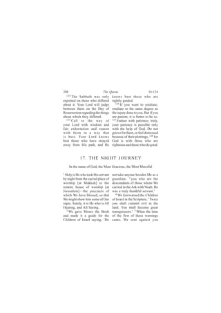 208                          The Quran                          16:124
    124
      The Sabbath was only           knows best those who are
enjoined on those who differed       rightly guided.
about it. Your Lord will judge          126
                                            If you want to retaliate,
between them on the Day of           retaliate to the same degree as
Resurrection regarding the things    the injury done to you. But if you
about which they differed.           are patient, it is better to be so.
  125                                127
      Call to the way of                 Endure with patience; truly,
your Lord with wisdom and            your patience is possible only
fair exhortation and reason          with the help of God. Do not
with them in a way that              grieve for them, or feel distressed
is best. Your Lord knows             because of their plottings, 128 for
best those who have strayed          God is with those who are
away from His path, and He           righteous and those who do good.


             17. THE NIGHT JOURNEY
      In the name of God, the Most Gracious, the Most Merciful
1
 Holy is He who took His servant     not take anyone besides Me as a
by night from the sacred place of    guardian, 3 you who are the
worship [at Makkah] to the           descendants of those whom We
remote house of worship [at          carried in the Ark with Noah. He
Jerusalem]—the precincts of          was a truly thankful servant.’
which We have blessed, so that          4
                                          We forewarned the Children
We might show him some of Our        of Israel in the Scripture, ‘Twice
signs. Surely, it is He who is All   you shall commit evil in the
Hearing, and All Seeing.             land. You shall become great
  2
    We gave Moses the Book           transgressors.’ 5 When the time
and made it a guide for the          of the first of these warnings
Children of Israel saying, ‘Do       came, We sent against you
 