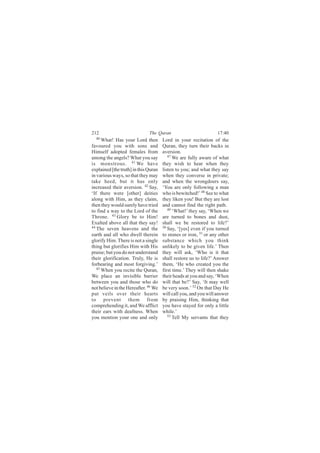 212                           The Quran                           17:40
  40
      What! Has your Lord then        Lord in your recitation of the
favoured you with sons and            Quran, they turn their backs in
Himself adopted females from          aversion.
among the angels? What you say           47
                                            We are fully aware of what
is monstrous. 41 We have              they wish to hear when they
explained [the truth] in this Quran   listen to you; and what they say
in various ways, so that they may     when they converse in private;
take heed, but it has only            and when the wrongdoers say,
increased their aversion. 42 Say,     ‘You are only following a man
‘If there were [other] deities        who is bewitched!’ 48 See to what
along with Him, as they claim,        they liken you! But they are lost
then they would surely have tried     and cannot find the right path.
to find a way to the Lord of the         49
                                            ‘What!’ they say, ‘When we
Throne. 43 Glory be to Him!           are turned to bones and dust,
Exalted above all that they say!      shall we be restored to life?’
44                                    50
   The seven heavens and the             Say, ‘[yes] even if you turned
earth and all who dwell therein       to stones or iron, 51 or any other
glorify Him. There is not a single    substance which you think
thing but glorifies Him with His      unlikely to be given life.’ Then
praise; but you do not understand     they will ask, ‘Who is it that
their glorification. Truly, He is     shall restore us to life?’ Answer
forbearing and most forgiving.’       them, ‘He who created you the
   45
      When you recite the Quran,      first time.’ They will then shake
We place an invisible barrier         their heads at you and say, ‘When
between you and those who do          will that be?’ Say, ‘It may well
not believe in the Hereafter. 46 We   be very soon.’ 52 On that Day He
put veils over their hearts           will call you, and you will answer
to prevent them from                  by praising Him, thinking that
comprehending it, and We afflict      you have stayed for only a little
their ears with deafness. When        while.’
you mention your one and only            53
                                            Tell My servants that they
 