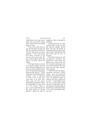17:62                    The Night Journey                         213
should always say what is best.      Judgement. That is recorded in
Satan stirs up discord among         the Book.
them. Surely, Satan is an outright     59
                                          Nothing prevents Us from
enemy to man.                        sending signs, except the fact
   54
      Your Lord is fully aware of    that previous peoples denied
you. He may show you mercy if        them. We gave the people of
He will, or punish you if He will.   Thamud the she-camel as a clear
We have not sent you as their        sign, yet they mistreated her. We
guardian. 55 Your Lord knows         give signs only by way of
best about everyone in the           warning.
heavens and on the earth. We           60
                                          We told you that your Lord
gave some prophets more than         encompasses mankind. We
others: We gave David the            granted the vision which We
Psalms.                              showed you, as well as the tree
   56
      Call upon those you claim      that is cursed in the Quran, only
to be deities besides God and        as a test for mankind. We warn
you will know that they have no      them, but this only increases
power to remove affliction from      their insolence.
you or to bring about any change       61
                                          When We said to the angels,
[that you may desire]. 57 Those      ‘Prostrate yourselves before
whom they invoke are themselves      Adam,’ they all prostrated
seeking a way of approach            themselves except Iblis. He said,
to their Lord, vying with            ‘Am I to prostrate myself to
each other to be near Him.           someone You have created out
They hope for His mercy              of clay?’ 62 and [further] said,
and fear His punishment. Surely,     ‘Do you see this being whom
the punishment of your Lord          You have exalted above me? If
is to be feared: 58 there is         You reprieve me until the Day of
not a town [community] but           Resurrection, I will bring all but
We shall destroy or sternly          a few of his descendents under
punish it before the Day of          my sway.’
 