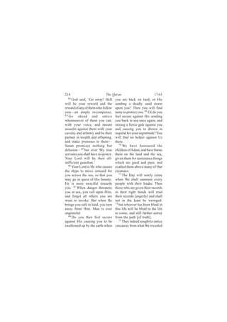 214                         The Quran                            17:63
  63
      God said, ‘Go away! Hell      you are back on land, or His
will be your reward and the         sending a deadly sand storm
reward of any of them who follow    upon you? Then you will find
you—an ample recompense.            none to protect you. 69 Or do you
64
   Go ahead and entice              feel secure against His sending
whomsoever of them you can,         you back to sea once again, and
with your voice, and mount          raising a fierce gale against you
assaults against them with your     and causing you to drown in
cavalry and infantry and be their   requital for your ingratitude? You
partner in wealth and offspring,    will find no helper against Us
and make promises to them—          there.
Satan promises nothing but             70
                                          We have honoured the
delusion—65 but over My true        children of Adam, and have borne
servants you shall have no power.   them on the land and the sea,
Your Lord will be their all-        given them for sustenance things
sufficient guardian.’               which are good and pure; and
   66
      Your Lord is He who causes    exalted them above many of Our
the ships to move onward for        creatures.
you across the sea, so that you        71
                                          The Day will surely come
may go in quest of His bounty:      when We shall summon every
He is most merciful towards         people with their leader. Then
you. 67 When danger threatens       those who are given their records
you at sea, you call upon Him,      in their right hands will read
and forget all others you are       their records [eagerly] and shall
wont to invoke. But when He         not in the least be wronged:
brings you safe to land, you turn   72 but whoever has been blind in

away from Him. Man is ever          this life will be blind in the life
ungrateful.                         to come, and still farther astray
   68 Do you then feel secure       from the path [of truth].
against His causing you to be          73 They indeed sought to entice

swallowed up by the earth when      you away from what We revealed
 