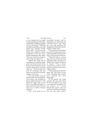 17:87                      The Night Journey                            215
to you, hoping that you might          honourable entrance and an
invent something else in Our name;     honourable exit, and sustain me
and then they would have accepted      with Your power.’ 81 Say, ‘Truth
you as a close friend. 74 If We had    has come and falsehood has
not made you stand firm, you would     disappeared. Falsehood is always
almost have inclined towards           bound to wither away.’
them a little. 75 In that case, We        82
                                             We send down in the Quran
should have inflicted a double         that which is healing and a mercy
punishment in this life, and a         to those who believe; as for the evil-
double punishment after death.         doers, it only increases their loss.
Then you would have found no              83
                                             When We bestow a favour
one to help you against Us.            upon a person, he turns his back
  76
     Indeed they came near to          and draws aside; and when evil
unsettling you, so that they might     afflicts him he gives himself up
expel you from the land, but in        to despair. 84 Say to them,
that case they themselves would        ‘Everyone acts in his own way,
not have stayed on for very long       and your Lord knows best who is
after you. 77 Such was Our way         rightly guided.’
with the messengers We sent               85
                                             They question you about the
before you, and you will find no       Spirit. Say, ‘The Spirit is at my
change in Our ways.                    Lord’s command, and you have
  78
     Say your prayers from the         been granted but little
decline of the sun, until nightfall;   knowledge.’
and at dawn—the recitation at             86 If We pleased, We would

dawn is indeed witnessed. 79 And       certainly take away that which
during the night wake up and           We have revealed to you—then
pray, as an additional prayer: it      you would find no guardian for
may well be that your Lord will        you against Us— 87 except
raise you to a station of praise       through the special mercy of
and glory.’                            your Lord. His favours towards
  80
     Say, ‘Lord, grant me an           you has been great indeed.
 