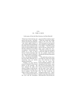 (218)
                      1 8 . T H E C AV E
    In the name of God, the Most Gracious, the Most Merciful
1
  Praise be to God who has sent      were one of Our wondrous signs?
down to His servant—the Book,        10
                                        When the young men sought
which is free from any ambiguity     refuge in the cave, they said,
2
  and which rightly directs, to      ‘Our Lord, grant us Your special
give warning of stern punishment     mercy and give us right guidance
from Him, and to proclaim to the     in our affair.’ 11 Then We caused
believers who do righteous deeds     them to fall into a deep sleep for
that they shall have an excellent    many years inside the cave.
recompense, 3 wherein they will      12
                                        Then We woke them up again
remain [in a state of bliss]         so that We might see which of
forever. 4 And to warn those who     the two groups would better
say, ‘God has taken to Himself a     calculate the time they had stayed
son.’ 5 They have no knowledge       there.
of this, nor did their forefathers      13
                                           We shall tell you their story
have any either. What they say is    as it really was. They were young
monstrous: they are merely           men who believed in their
uttering falsehoods!                 Lord, and on whom We
   6
     Perhaps you may destroy         bestowed further guidance. 14 We
yourself with grief if they do not   strengthened their hearts, when
believe in this message. 7 We        they rose up and declared, ‘Our
have adorned the earth with          Lord is the Lord of the heavens
attractive things, so that We may    and the earth. Never shall we
test mankind as to which one is      call upon any deity other than
best in conduct, 8 but We shall      Him: for that would be an
reduce all this to barren waste.     outrageous thing to do. 15 These
   9 Do you think that the Men of    people of ours have taken deities
the Cave and the Inscription         other than Him. Why do they not
 