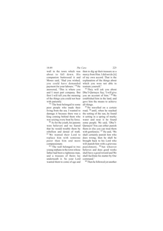 18:89                          The Cave                             225
wall in the town which was            then to dig up their treasure as a
about to fall down. His               mercy from Him. I did not do [it]
companion buttressed it and           of my own accord. That is the
Moses said, ‘Had you wished,          explanation of the things about
you could have demanded               which you were not able to
payment for your labours.’ 78 He      restrain yourself.’
answered, ‘This is where you             83
                                            They will ask you about
and I must part company. But          Dhu’l-Qarnayn. Say, ‘I will give
first I will tell you the meaning     you an account of him.’ 84 We
of the things you could not bear      established him in the land, and
with patiently.                       gave him the means to achieve
   79
      ‘The boat belonged to some      all things.
poor people who made their               85
                                            He travelled on a certain
living from the sea. I wanted to      road; 86 until, when he reached
damage it because there was a         the setting of the sun, he found
king coming behind them who           it setting in a spring of murky
was seizing every boat by force.      water and near it he found
   80
      As for the youth, his parents   some people. We said, ‘Dhu’l-
were believers and we feared          Qarnayn! You can either punish
that he would trouble them by         them or else you can treat them
rebellion and denial of truth.        with gentleness.’ 87 He said, ‘We
81
   We wanted their Lord to            shall certainly punish him who
replace him with someone              does wrong; then he shall be
purer than him and more               brought back to his Lord who
compassionate.                        will punish him with a grievous
   82
      ‘The wall belonged to two       punishment, 88 but whoever
young orphans in the town whose       believes and does good works
father had been a righteous man,      shall have a good reward and We
and a treasure of theirs lay          shall facilitate his matter by Our
underneath it. So your Lord           command.’
wanted them to come of age and           89
                                            Then he followed yet another
 