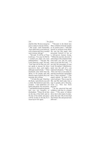 228                          The Quran                            19:8
shall be John. We have not given       16
                                           Recount in the Book how
such a name to anyone before.’       Mary withdrew from her people
8
  ‘My Lord!’ [said Zachariah],       to an eastern place 17 and kept
‘How shall I have a son when my      herself in seclusion from them.
wife is barren and I have reached    We sent her Our angel, who
such extreme old age?’               presented himself to her as
   9
     He said, ‘It will be so! Your   a full-grown human being.
Lord says, ‘‘It is easy for Me for   18
                                        When she saw him, she said, ‘I
I created you when you were          seek refuge in the compassionate
nothing before.”’ 10 He said, ‘My    God from you; [do not come
Lord, grant me a sign!’ He said,     near] if you fear the Lord.’ 19 ‘I
‘Your sign will be that you will     am only the messenger of your
not speak to anyone for three        Lord,’ he replied. ‘I shall bestow
successive days and nights,          upon you the gift of a son
although sound in body.’ 11 Then     endowed with purity.’ 20 She said,
Zachariah came forth from the        ‘How can I have a son when no
shrine to his people and told        man has touched me; and neither
them by signs to glorify the Lord    have I been unchaste?’ 21 [The
morning and evening.                 angel] replied, ‘So shall it be;
   12
      To John We said, ‘Hold fast    your Lord says, “This is easy for
the Book,’ and while he was still    Me; and We shall make him a
a child, We bestowed upon him        sign to people and a blessing,
wisdom, 13 and tenderness [of        from Us. This has been
heart] and purity. He was pious,     decreed.”’
14                                      22
   and dutiful towards his parents         So she conceived him and
and was not haughty or               withdrew with him to a distant
disobedient. 15 Peace be on him      place. 23 The pains of labour
on the day of his birth, and on      drove her to the trunk of a date-
the day of his death, and peace      palm. She said, ‘Oh, if only I had
will be on him on the day he is      died before this and passed into
raised up to life again.             oblivion!’
 