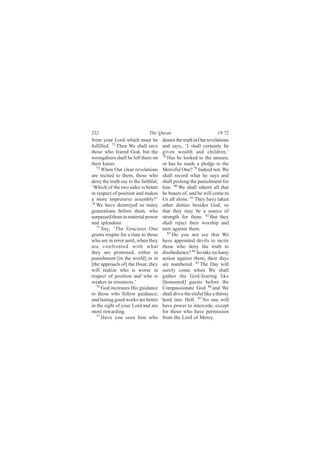 232                           The Quran                             19:72
from your Lord which must be          denies the truth in Our revelations
fulfilled. 72 Then We shall save      and says, ‘I shall certainly be
those who feared God, but the         given wealth and children.’
wrongdoers shall be left there on     78
                                         Has he looked to the unseen,
their knees.                          or has he made a pledge to the
   73
      When Our clear revelations      Merciful One? 79 Indeed not. We
are recited to them, those who        shall record what he says and
deny the truth say to the faithful,   shall prolong the punishment for
‘Which of the two sides is better     him. 80 We shall inherit all that
in respect of position and makes      he boasts of, and he will come to
a more impressive assembly?’          Us all alone. 81 They have taken
74
   We have destroyed so many          other deities besides God, so
generations before them, who          that they may be a source of
surpassed them in material power      strength for them. 82 But they
and splendour.                        shall reject their worship and
   75
      Say, ‘The Gracious One          turn against them.
grants respite for a time to those       83
                                            Do you not see that We
who are in error until, when they     have appointed devils to incite
are confronted with what              those who deny the truth to
they are promised, either in          disobedience? 84 So take no hasty
punishment [in the world] or in       action against them; their days
[the approach of] the Hour, they      are numbered. 85 The Day will
will realize who is worse in          surely come when We shall
respect of position and who is        gather the God-fearing like
weaker in resources.’                 [honoured] guests before the
   76
      God increases His guidance      Compassionate God 86 and We
to those who follow guidance;         shall drive the sinful like a thirsty
and lasting good works are better     herd into Hell. 87 No one will
in the sight of your Lord and are     have power to intercede, except
most rewarding.                       for those who have permission
   77
      Have you seen him who           from the Lord of Mercy.
 