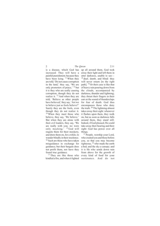 2                             The Quran                              2:11
is a disease, which God has           up all around them, God took
increased. They will have a           away their light and left them in
painful punishment, because they      utter darkness, unable to see—
have been lying. 11 When they         18
                                         deaf, dumb, and blind: they
are told, ‘Do not cause corruption    will never return [to the right
in the land,’ they say, ‘We are       path]. 19 Or their case is like that
only promoters of peace,’ 12 but      of heavy rain pouring down from
it is they who are really causing     the clouds, accompanied by
corruption, though they do not        darkness, thunder and lightning;
realize it. 13 And when they are      they thrust their fingers in their
told, ‘Believe as other people        ears at the sound of thunderclaps
have believed,’ they say, ‘Are we     for fear of death. God thus
to believe just as fools believe?’    encompasses those who deny
Surely they are the fools, even       the truth. 20 The lightning almost
though they do not realize it.        takes away their sight: whenever
14
   When they meet those who           it flashes upon them, they walk
believe, they say, ‘We believe.’      on, but as soon as darkness falls
But when they are alone with          around them, they stand still.
their evil leaders, they say, ‘We     Indeed, if God pleased, He could
are really with you; we were          take away their hearing and their
only mocking.’ 15 God will            sight: God has power over all
requite them for their mockery,       things.
and draw them on, for a while, to        21
                                            People, worship your Lord,
wander blindly in their insolence.    who created you and those before
16
   Such are those who have taken      you, so that you may become
misguidance in exchange for           righteous, 22 who made the earth
guidance; but their bargain does      a bed, and the sky a canopy; and
not profit them, nor have they        it is He who sends down rain
found true guidance.                  from above for the growth of
   17
      They are like those who         every kind of food for your
kindled a fire, and when it lighted   sustenance. And do not
 