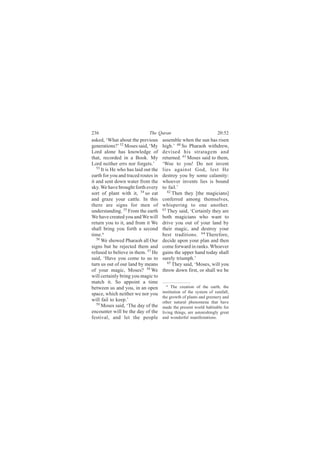 236                           The Quran                              20:52
asked, ‘What about the previous       assemble when the sun has risen
generations?’ 52 Moses said, ‘My      high.’ 60 So Pharaoh withdrew,
Lord alone has knowledge of           devised his stratagem and
that, recorded in a Book. My          returned. 61 Moses said to them,
Lord neither errs nor forgets.’       ‘Woe to you! Do not invent
   53
      It is He who has laid out the   lies against God, lest He
earth for you and traced routes in    destroy you by some calamity:
it and sent down water from the       whoever invents lies is bound
sky. We have brought forth every      to fail.’
sort of plant with it, 54 so eat         62
                                            Then they [the magicians]
and graze your cattle. In this        conferred among themselves,
there are signs for men of            whispering to one another.
understanding. 55 From the earth      63
                                         They said, ‘Certainly they are
We have created you and We will       both magicians who want to
return you to it, and from it We      drive you out of your land by
shall bring you forth a second        their magic, and destroy your
time.a                                best traditions. 64 Therefore,
   56
      We showed Pharaoh all Our       decide upon your plan and then
signs but he rejected them and        come forward in ranks. Whoever
refused to believe in them. 57 He     gains the upper hand today shall
said, ‘Have you come to us to         surely triumph.’
turn us out of our land by means         65
                                            They said, ‘Moses, will you
of your magic, Moses? 58 We           throw down first, or shall we be
will certainly bring you magic to
match it. So appoint a time
                                         a The creation of the earth, the
between us and you, in an open
space, which neither we nor you       institution of the system of rainfall,
                                      the growth of plants and greenery and
will fail to keep.’                   other natural phenomena that have
   59 Moses said, ‘The day of the
                                      made the present world habitable for
encounter will be the day of the      living things, are astonishingly great
festival, and let the people          and wonderful manifestations.
 