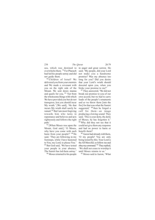238                          The Quran                            20:79
sea, which was destined to           in anger and great sorrow. He
overwhelm them. 79 For Pharaoh       said, ‘My people, did your Lord
had led his people astray and did    not make you a handsome
not guide them.                      promise? Was my absence too
   80
      Children of Israel! We         long for you? Did you desire
delivered you from your enemies      that your Lord’s wrath should
and We made a covenant with          descend upon you, when you
you on the right side of the         broke your promise to me?’
Mount. We sent down manna               87
                                           They answered, ‘We did not
and quails for you, 81 ‘Eat from     break our promise to you of our
the wholesome things with which      own accord, but we had to carry
We have provided you but do not      loads of the people’s ornaments
transgress, lest you should incur    and so we threw them [into the
My wrath.’ [We said], ‘He that       fire] for that was what the Samiri
incurs My wrath shall surely be      suggested,’ 88 then he forged a
ruined. 82 But I am most forgiving   calf for them—an image
towards him who turns in             producing a lowing sound. They
repentance and believes and acts     said, ‘This is your deity, the deity
righteously and follows the right    of Moses; he has forgotten it.’
path.’                               89
                                        Why did they not see that it
   83
      [When Moses was upon the       could not give them any response
Mount, God said,] ‘O Moses,          and had no power to harm or
why have you come with such          benefit them?
haste from your people?’ 84 He          90 Aaron had already told them,

said, ‘They are following in my      ‘O my people! You are only
footsteps, while I have hastened     being tested by this. Your Lord is
to You, my Lord, to please You.’     the All Merciful, so follow me and
85
   But God said, ‘We have tested     obey my command.’ 91 They replied,
your people in your absence.         ‘We shall not cease to worship it
The Samiri has led them astray.’     until Moses returns to us.’
   86                                   92
      Moses returned to his people         Moses said to Aaron, ‘What
 