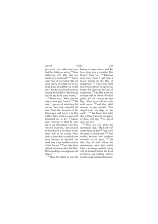 20:108                           Ta Ha                               239
prevented you, when you saw           history of past events, and We
that they had gone astray, 93 from    have given you a reminder [the
following me? Why did you             Quran] from Us. 100 Whoever
disobey my command?’ 94 Aaron         turns away from it will bear a
said, ‘Son of my mother! Do not       heavy burden on the Day of
seize me by my beard nor by my        Judgement, 101 which they shall
head. I was afraid that you would     bear forever. It will be a grievous
say, “You have caused dissension      burden for them on the Day of
among the Children of Israel and      Judgement, 102 the Day when the
did not pay heed to my words.”’       trumpet shall be blown: We shall
   95
      Moses said, ‘What was the       gather all the sinners on that
matter with you, Samiri?’ 96 He       Day. Their eyes will turn blue
said, ‘I perceived what they did      with terror 103 and they shall
not see. So I took a handful [of      murmur to one another, ‘You
dust] from the footprint of the       stayed only ten days on the
Messenger and threw it in [the        earth’—104 We know best what
calf]. That is what my inner self     they will say. The most perceptive
prompted me to do.’ 97 Moses          of them will say, ‘You stayed
said, ‘Begone! It shall be your       only one day.’
lot to say throughout your life,         105
                                             They ask you about the
“Do not touch me,” and you will       mountains. Say, ‘My Lord will
be faced with a fate from which       scatter them as dust 106 and leave
there will be no escape. Now          the earth level and bare, 107 with
look at your deity to which you       neither hollows nor upthrust
have become so devoted: we            mounds to be seen. 108 On
shall burn it up, and then scatter    that Day all will follow the
it into the sea. 98 Your only deity   summoning voice from which
is God, there is no deity but Him.    there is no escape; and all voices
His knowledge encompasses all         will be hushed before the Lord
things.’                              of Mercy, and nothing will be
   99
      Thus We relate to you the       heard except a subdued murmur.
 