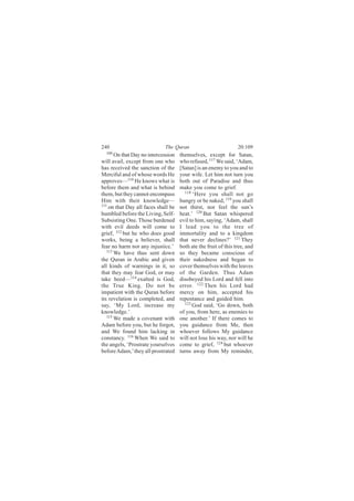 240                          The Quran                           20:109
  109
       On that Day no intercession   themselves, except for Satan,
will avail, except from one who      who refused, 117 We said, ‘Adam,
has received the sanction of the     [Satan] is an enemy to you and to
Merciful and of whose words He       your wife. Let him not turn you
approves—110 He knows what is        both out of Paradise and thus
before them and what is behind       make you come to grief.
them, but they cannot encompass        118
                                           ‘Here you shall not go
Him with their knowledge—            hungry or be naked, 119 you shall
111
    on that Day all faces shall be   not thirst, nor feel the sun’s
humbled before the Living, Self-     heat.’ 120 But Satan whispered
Subsisting One. Those burdened       evil to him, saying, ‘Adam, shall
with evil deeds will come to         I lead you to the tree of
grief, 112 but he who does good      immortality and to a kingdom
works, being a believer, shall       that never declines?’ 121 They
fear no harm nor any injustice.’     both ate the fruit of this tree, and
   113
       We have thus sent down        so they became conscious of
the Quran in Arabic and given        their nakedness and began to
all kinds of warnings in it, so      cover themselves with the leaves
that they may fear God, or may       of the Garden. Thus Adam
take heed—114 exalted is God,        disobeyed his Lord and fell into
the True King. Do not be             error. 122 Then his Lord had
impatient with the Quran before      mercy on him, accepted his
its revelation is completed, and     repentance and guided him.
say, ‘My Lord, increase my             123
                                           God said, ‘Go down, both
knowledge.’                          of you, from here, as enemies to
   115 We made a covenant with
                                     one another.’ If there comes to
Adam before you, but he forgot,      you guidance from Me, then
and We found him lacking in          whoever follows My guidance
constancy. 116 When We said to       will not lose his way, nor will he
the angels, ‘Prostrate yourselves    come to grief, 124 but whoever
before Adam,’ they all prostrated    turns away from My reminder,
 