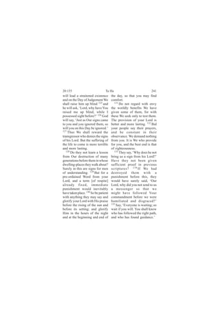 20:135                           Ta Ha                             241
will lead a straitened existence      the day, so that you may find
and on the Day of Judgement We        comfort.
shall raise him up blind 125 and        131
                                            Do not regard with envy
he will ask, ‘Lord, why have You      the worldly benefits We have
raised me up blind, while I           given some of them, for with
possessed sight before?’ 126 God      these We seek only to test them.
will say, ‘Just as Our signs came     The provision of your Lord is
to you and you ignored them, so       better and more lasting. 132 Bid
will you on this Day be ignored.’     your people say their prayers,
127
    Thus We shall reward the          and be constant in their
transgressor who denies the signs     observance. We demand nothing
of his Lord. But the suffering of     from you. It is We who provide
the life to come is more terrible     for you, and the best end is that
and more lasting.                     of righteousness.
   128                                  133
       Do they not learn a lesson           They say, ‘Why does he not
from Our destruction of many          bring us a sign from his Lord?’
generations before them in whose      Have they not been given
dwelling-places they walk about?      sufficient proof in previous
Surely in this are signs for men      scriptures? 134 If We had
of understanding. 129 But for a       destroyed them with a
pre-ordained Word from your           punishment before this, they
Lord, and a term [of respite]         would have surely said, ‘Our
already fixed, immediate              Lord, why did you not send to us
punishment would inevitably           a messenger so that we
have taken place. 130 So be patient   might have followed Your
with anything they may say and        commandment before we were
glorify your Lord with His praise     humiliated and disgraced?’
before the rising of the sun and      135
                                          Say, ‘Everyone is waiting; so
before its setting; and glorify       wait if you will. You shall know
Him in the hours of the night         who has followed the right path,
and at the beginning and end of       and who has found guidance.’
 
