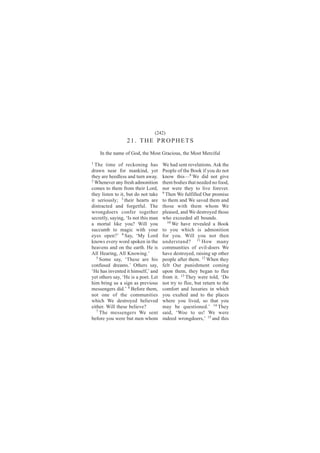 (242)
                  21. THE PROPHETS
    In the name of God, the Most Gracious, the Most Merciful
1
  The time of reckoning has          We had sent revelations. Ask the
drawn near for mankind, yet          People of the Book if you do not
they are heedless and turn away.     know this—8 We did not give
2
  Whenever any fresh admonition      them bodies that needed no food,
comes to them from their Lord,       nor were they to live forever.
they listen to it, but do not take   9
                                       Then We fulfilled Our promise
it seriously; 3 their hearts are     to them and We saved them and
distracted and forgetful. The        those with them whom We
wrongdoers confer together           pleased, and We destroyed those
secretly, saying, ‘Is not this man   who exceeded all bounds.
                                        10
a mortal like you? Will you                We have revealed a Book
succumb to magic with your           to you which is admonition
eyes open?’ 4 Say, ‘My Lord          for you. Will you not then
knows every word spoken in the       understand? 11 How many
heavens and on the earth. He is      communities of evil-doers We
All Hearing, All Knowing.’           have destroyed, raising up other
   5
     Some say, ‘These are his        people after them. 12 When they
confused dreams.’ Others say,        felt Our punishment coming
‘He has invented it himself,’ and    upon them, they began to flee
yet others say, ‘He is a poet. Let   from it. 13 They were told, ‘Do
him bring us a sign as previous      not try to flee, but return to the
messengers did.’ 6 Before them,      comfort and luxuries in which
not one of the communities           you exulted and to the places
which We destroyed believed          where you lived, so that you
either. Will these believe?          may be questioned.’ 14 They
   7
     The messengers We sent          said, ‘Woe to us! We were
before you were but men whom         indeed wrongdoers,’ 15 and this
 