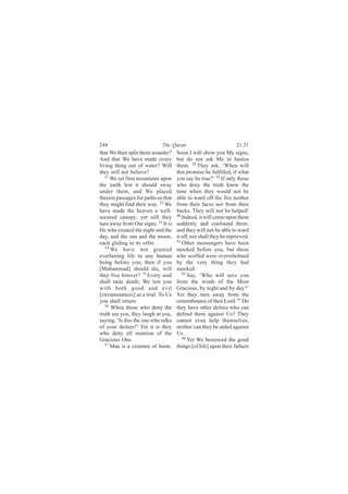 244                          The Quran                            21:31
that We then split them asunder?     Soon I will show you My signs,
And that We have made every          but do not ask Me to hasten
living thing out of water? Will      them. 38 They ask, ‘When will
they still not believe?              this promise be fulfilled, if what
   31
      We set firm mountains upon     you say be true?’ 39 If only those
the earth lest it should sway        who deny the truth knew the
under them, and We placed            time when they would not be
therein passages for paths so that   able to ward off the fire neither
they might find their way. 32 We     from their faces nor from their
have made the heaven a well-         backs. They will not be helped!
secured canopy; yet still they       40
                                        Indeed, it will come upon them
turn away from Our signs. 33 It is   suddenly and confound them;
He who created the night and the     and they will not be able to ward
day, and the sun and the moon,       it off, nor shall they be reprieved.
each gliding in its orbit.           41
                                        Other messengers have been
   34
      We have not granted            mocked before you, but those
everlasting life to any human        who scoffed were overwhelmed
being before you; then if you        by the very thing they had
[Muhammad] should die, will          mocked.
they live forever? 35 Every soul        42
                                           Say, ‘Who will save you
shall taste death; We test you       from the wrath of the Most
with both good and evil              Gracious, by night and by day?’
[circumstances] as a trial. To Us    Yet they turn away from the
you shall return.                    remembrance of their Lord. 43 Do
   36
      When those who deny the        they have other deities who can
truth see you, they laugh at you,    defend them against Us? They
saying, ‘Is this the one who talks   cannot even help themselves,
of your deities?’ Yet it is they     neither can they be aided against
who deny all mention of the          Us.
Gracious One.                           44
                                           Yet We bestowed the good
   37
      Man is a creature of haste.    things [of life] upon their fathers
 