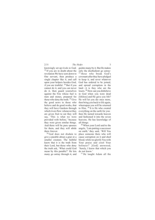2:31                         The Heifer                              3
knowingly set up rivals to God.      guides many by it. But He makes
23
   If you are in doubt about the     only the disobedient go astray:
revelation We have sent down to      27
                                        those who break God’s
Our servant, then produce a          covenant after they have pledged
single chapter like it, and call     to keep it, and sever whatever
upon your helpers besides God,       God has ordered to be joined,
if you are truthful. 24 But if you   and spread corruption in the
cannot do it, and you can never      land—it is they who are the
do it, then guard yourselves         losers. 28 How can you disbelieve
against the Fire whose fuel is       in God when you were dead
men and stones, prepared for         [lifeless] and He gave you life?
those who deny the truth. 25 Give    He will let you die once more,
the good news to those who           then bring you back to life again,
believe and do good works, that      whereupon you will be returned
they will have Gardens through       to Him. 29 It is He who created
which rivers flow: whenever they     everything on the earth for you:
are given fruit to eat they will     then He turned towards heaven
say, ‘This is what we were           and fashioned it into the seven
provided with before,’ because       heavens. He has knowledge of
they were given similar things.      all things.
And there will be pure spouses          30
                                           When your Lord said to the
for them, and they will abide        angels, ‘I am putting a successor
there forever.                       on earth,’ they said, ‘Will You
   26 God does not disdain to
                                     place someone there who will
give a parable about a gnat or a     cause corruption on it and shed
smaller creature. The faithful       blood, while we glorify You with
know that it is the truth from       Your praise and extol Your
their Lord, but those who deny       holiness?’ [God] answered,
the truth ask, ‘What could God       ‘Surely, I know that which you
mean by this parable?’ He lets       do not know.’
many go astray through it, and          31
                                           He taught Adam all the
 