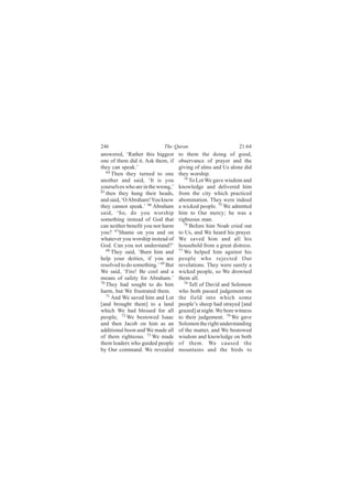 246                         The Quran                          21:64
answered, ‘Rather this biggest      to them the doing of good,
one of them did it. Ask them, if    observance of prayer and the
they can speak.’                    giving of alms and Us alone did
   64
      Then they turned to one       they worship.
another and said, ‘It is you           74
                                          To Lot We gave wisdom and
yourselves who are in the wrong,’   knowledge and delivered him
65
   then they hung their heads,      from the city which practiced
and said, ‘O Abraham! You know      abomination. They were indeed
they cannot speak.’ 66 Abraham      a wicked people. 75 We admitted
said, ‘So, do you worship           him to Our mercy; he was a
something instead of God that       righteous man.
can neither benefit you nor harm       76
                                          Before him Noah cried out
you? 67Shame on you and on          to Us, and We heard his prayer.
whatever you worship instead of     We saved him and all his
God. Can you not understand?’       household from a great distress.
   68                               77
      They said, ‘Burn him and         We helped him against his
help your deities, if you are       people who rejected Our
resolved to do something.’ 69 But   revelations. They were surely a
We said, ‘Fire! Be cool and a       wicked people, so We drowned
means of safety for Abraham.’       them all.
70                                     78
   They had sought to do him              Tell of David and Solomon
harm, but We frustrated them.       who both passed judgement on
   71
      And We saved him and Lot      the field into which some
[and brought them] to a land        people’s sheep had strayed [and
which We had blessed for all        grazed] at night. We bore witness
people, 72 We bestowed Isaac        to their judgement. 79 We gave
and then Jacob on him as an         Solomon the right understanding
additional boon and We made all     of the matter, and We bestowed
of them righteous. 73 We made       wisdom and knowledge on both
them leaders who guided people      of them. We caused the
by Our command. We revealed         mountains and the birds to
 