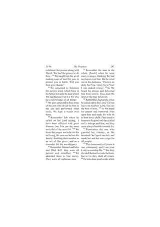 21:94                      The Prophets                           247
celebrate Our praises along with      87
                                          Remember the man in the
David. We had the power to do       whale [Jonah] when he went
this— 80 We taught him the art of   away in anger, thinking We had
making coats of mail for you, to    no power over him. But he cried
protect you in battle. Will you     out in the darkness, ‘There is no
then give thanks?                   deity but You. Glory be to You!
   81
      We subjected to Solomon       I was indeed wrong.’ 88 So We
the stormy wind, which blew at      heard his prayer and delivered
his behest towards the land which   him from sorrow. Thus shall We
We had blessed. For it is We who    deliver the true believers.
have knowledge of all things—          89
                                          Remember Zachariah, when
82
   We also subjected to him some    he called out to his Lord, ‘Do not
of the jinn who dived for him in    leave me heirless Lord, You are
the sea and performed other         the best of heirs.’ 90 So We heard
tasks; We kept a watch over         his prayer and bestowed John
them.                               upon him and made his wife fit
   83
      Remember Job when he          to bear him a child. They used to
called on his Lord saying, ‘I       hasten to do good and they called
have been afflicted with great      on Us in hope and fear, and they
distress: but You are the most      were always humble towards Us.
merciful of the merciful.’ 84 We       91
                                          Remember the one who
heard his prayer and relieved his   guarded her chastity; so We
suffering, We restored to him his   breathed Our Spirit into her, and
family, doubling their number as    made her and her son a sign for
an act of Our grace, and as a       all people.
reminder for the worshippers.          92
                                          This community of yours is
   85
      Remember Ishmael and Idris    one community and I am your
and Dhul Kifl: they were all        Lord, so worship Me. 93 But they
patient and steadfast. 86 We        divided themselves into factions,
admitted them to Our mercy.         but to Us they shall all return.
They were all righteous men.        94
                                       He who does good works while
 