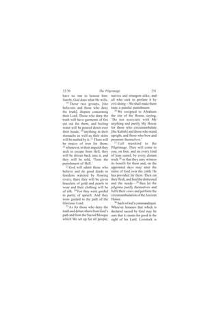 22:30                       The Pilgrimage                           251
have no one to honour him.            natives and strangers alike, and
Surely, God does what He wills.       all who seek to profane it by
   19                                 evil-doing—We shall make them
      These two groups, [the
believers and those who deny          taste a painful punishment.
                                         26
the truth], dispute concerning              We assigned to Abraham
their Lord. Those who deny the        the site of the House, saying,
truth will have garments of fire      ‘Do not associate with Me
cut out for them; and boiling         anything and purify My House
water will be poured down over        for those who circumambulate
their heads, 20 anything in their     [the Kabah] and those who stand
stomachs as well as their skins       upright, and those who bow and
will be melted by it. 21 There will   prostrate themselves.’
                                         27
be maces of iron for them;                  Call mankind to the
22                                    Pilgrimage. They will come to
   whenever, in their anguish they
seek to escape from Hell, they        you, on foot, and on every kind
will be driven back into it, and      of lean camel, by every distant
they will be told, ‘Taste the         track 28 so that they may witness
punishment of Hell.’                  its benefit for them and, on the
   23                                 appointed days may utter the
      God will admit those who
believe and do good deeds to          name of God over the cattle He
Gardens watered by flowing            has provided for them. Then eat
rivers; there they will be given      their flesh, and feed the distressed
bracelets of gold and pearls to       and the needy—29 then let the
wear and their clothing will be       pilgrims purify themselves and
of silk. 24 For they were guided      fulfil their vows and perform the
to purity of speech. And they         circumambulation of the Ancient
were guided to the path of the        House.
Glorious Lord.                           30
                                            Such is God’s commandment.
   25
      As for those who deny the       Whoever honours that which is
truth and debar others from God’s     declared sacred by God may be
path and from the Sacred Mosque       sure that it counts for good in the
which We set up for all people,       sight of his Lord. Livestock is
 