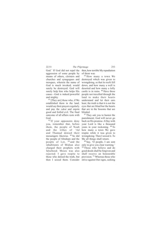22:51                     The Pilgrimage                            253
God.’ If God did not repel the      then, how terrible My repudiation
aggression of some people by        of them was.
means of others, cloisters and         45
                                          How many a town We
churches and synagogues and         destroyed which was given to
mosques, wherein the name of        wrongdoing, so that its roofs fell
God is much invoked, would          down, and how many a well is
surely be destroyed. God will       deserted and how many a lofty
surely help him who helps His       castle is in ruins. 46 Have these
cause—God is indeed powerful        people not travelled through the
and mighty.                         land to make their hearts
  41
     [They are] those who, if We    understand and let their ears
established them in the land,       hear; the truth is that it is not the
would say their prayers regularly   eyes that are blind but the hearts
and pay the zakat and enjoin        that are in the bosoms that are
good and forbid evil. The final     blinded.
outcome of all affairs rests with      47
                                          They ask you to hasten the
God.                                punishment; God will never go
  42
     If your opponents deny         back on His promise. A Day with
you, remember that, before          your Lord is like a thousand
them, the people of Noah            years in your reckoning. 48 To
and the tribes of ‘Ad               how many a town We gave
and Thamud denied their             respite while it was given to
messengers likewise. 43 So did      wrongdoing. Then I seized it. To
the people of Abraham and the       Me all things shall return.
people of Lot, 44 and the              49
                                          Say, ‘O people, I am sent
inhabitants of Midian also          only to give you clear warning.’
charged their prophets with         50
                                       Those who believe and do
falsehood. Moses was also           good deeds shall be forgiven and
rejected. I gave respite to         shall receive an honourable
those who denied the truth, but     provision. 51 Whereas those who
then I seized them. Consider        strive against Our signs, seeking
 