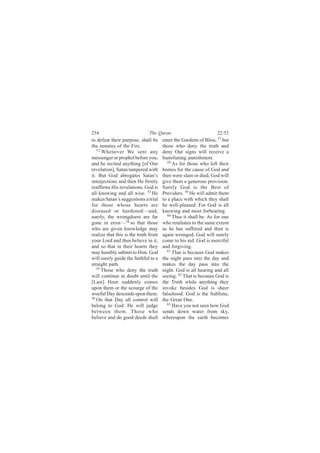 254                           The Quran                           22:52
to defeat their purpose, shall be     enter the Gardens of Bliss, 57 but
the inmates of the Fire.              those who deny the truth and
   52
      Whenever We sent any            deny Our signs will receive a
messenger or prophet before you,      humiliating punishment.
and he recited anything [of Our         58
                                           As for those who left their
revelation], Satan tampered with      homes for the cause of God and
it. But God abrogates Satan’s         then were slain or died, God will
interjections and then He firmly      give them a generous provision.
reaffirms His revelations. God is     Surely God is the Best of
all knowing and all wise. 53 He       Providers. 59 He will admit them
makes Satan’s suggestions a trial     to a place with which they shall
for those whose hearts are            be well-pleased. For God is all
diseased or hardened—and,             knowing and most forbearing.
surely, the wrongdoers are far          60 Thus it shall be. As for one

gone in error—54 so that those        who retaliates to the same extent
who are given knowledge may           as he has suffered and then is
realize that this is the truth from   again wronged, God will surely
your Lord and thus believe in it,     come to his aid. God is merciful
and so that in their hearts they      and forgiving.
may humbly submit to Him. God           61
                                           That is because God makes
will surely guide the faithful to a   the night pass into the day and
straight path.                        makes the day pass into the
   55
      Those who deny the truth        night. God is all hearing and all
will continue in doubt until the      seeing. 62 That is because God is
[Last] Hour suddenly comes            the Truth while anything they
upon them or the scourge of the       invoke besides God is sheer
woeful Day descends upon them.        falsehood. God is the Sublime,
56
   On that Day all control will       the Great One.
belong to God. He will judge            63 Have you not seen how God

between them. Those who               sends down water from sky,
believe and do good deeds shall       whereupon the earth becomes
 