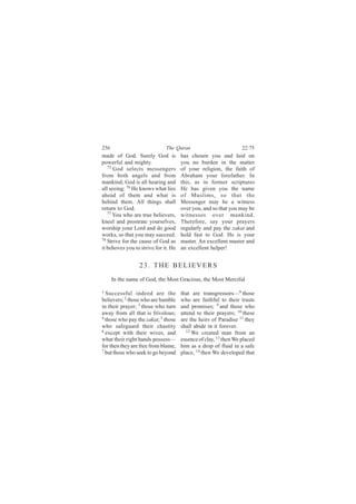 256                           The Quran                           22:75
made of God. Surely God is            has chosen you and laid on
powerful and mighty.                  you no burden in the matter
   75
      God selects messengers          of your religion, the faith of
from both angels and from             Abraham your forefather. In
mankind; God is all hearing and       this, as in former scriptures
all seeing: 76 He knows what lies     He has given you the name
ahead of them and what is             of Muslims, so that the
behind them. All things shall         Messenger may be a witness
return to God.                        over you, and so that you may be
   77
      You who are true believers,     witnesses over mankind.
kneel and prostrate yourselves,       Therefore, say your prayers
worship your Lord and do good         regularly and pay the zakat and
works, so that you may succeed.       hold fast to God. He is your
78 Strive for the cause of God as     master. An excellent master and
it behoves you to strive for it. He   an excellent helper!


                 23. THE BELIEVERS
      In the name of God, the Most Gracious, the Most Merciful

1
  Successful indeed are the           that are transgressors—8 those
believers; 2 those who are humble     who are faithful to their trusts
in their prayer; 3 those who turn     and promises; 9 and those who
away from all that is frivolous;      attend to their prayers; 10 these
4
  those who pay the zakat; 5 those    are the heirs of Paradise 11 they
who safeguard their chastity          shall abide in it forever.
6                                        12
  except with their wives, and              We created man from an
what their right hands possess—       essence of clay, 13 then We placed
for then they are free from blame,    him as a drop of fluid in a safe
7 but those who seek to go beyond
                                      place, 14 then We developed that
 
