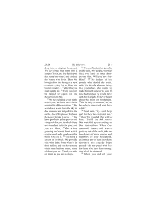 23:28                       The Believers                         257
drop into a clinging form, and         23
                                           We sent Noah to his people,
We developed that form into a        and he said, ‘My people, worship
lump of flesh, and We developed      God; you have no other deity
that lump into bones, and clothed    except Him. Will you not fear
the bones with flesh. Then We        Him?’ 24 The leaders of his
brought him into being as a new      people who denied the truth,
creation—glory be to God, the        said, ‘He is only a human being
best of creators—15 after this you   like yourselves who wants to
shall surely die. 16 Then you will   make himself superior to you. If
be raised up again on the            God had wished, He would have
Resurrection Day.                    sent down angels. We never heard
  17
     We have created seven paths     about this from our forefathers.
above you; We have never been        25
                                        He is only a madman, so, as
unmindful of Our creation. 18 We     far as he is concerned wait for a
sent down water from the sky in      while.’
due measure and lodged it in the        26
                                           Noah said, ‘My Lord, help
earth—but if We please, We have      me! for they have rejected me,’
the power to take it away—19 We      27
                                        then We revealed Our will to
have produced palm-groves and        him: ‘Build the Ark under
vineyards for you, in which there    Our watchful eye according to
are abundant fruits for you; and     Our instructions. When Our
you eat these, 20 also a tree        command comes, and waters
growing on Mount Sinai which         gush up out of the earth, take on
produces oil and a condiment for     board pairs of every species and
those who eat it. 21 You have a      members of your household,
lesson in livestock. We provide      except for any of them on whom
you with drink from what is in       sentence has already been
their bellies, and you have many     passed—do not plead with Me
other benefits from them; some       for those who have done wrong:
of them you eat, 22 and you ride     they shall be drowned.
on them as you do in ships.             28
                                           When you and all your
 