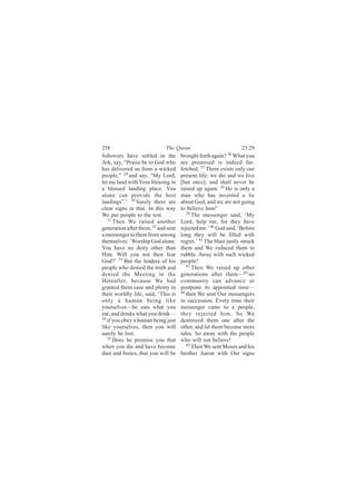 258                          The Quran                            23:29
followers have settled in the        brought forth again? 36 What you
Ark, say, “Praise be to God who      are promised is indeed far-
has delivered us from a wicked       fetched. 37 There exists only our
people,” 29 and say, “My Lord,       present life: we die and we live
let me land with Your blessing in    [but once], and shall never be
a blessed landing place. You         raised up again. 38 He is only a
alone can provide the best           man who has invented a lie
landings”.’ 30 Surely there are      about God, and we are not going
clear signs in that. In this way     to believe him!’
We put people to the test.              39
                                           The messenger said, ‘My
   31
      Then We raised another         Lord, help me, for they have
generation after them, 32 and sent   rejected me.’ 40 God said, ‘Before
a messenger to them from among       long they will be filled with
themselves: ‘Worship God alone.      regret.’ 41 The blast justly struck
You have no deity other than         them and We reduced them to
Him. Will you not then fear          rubble. Away with such wicked
God?’ 33 But the leaders of his      people!
people who denied the truth and         42
                                           Then We raised up other
denied the Meeting in the            generations after them—43 no
Hereafter, because We had            community can advance or
granted them ease and plenty in      postpone its appointed time—
their worldly life, said, ‘This is   44
                                        then We sent Our messengers
only a human being like              in succession. Every time their
yourselves—he eats what you          messenger came to a people,
eat, and drinks what you drink—      they rejected him. So We
34
   if you obey a human being just    destroyed them one after the
like yourselves, then you will       other, and let them become mere
surely be lost.                      tales. So away with the people
   35 Does he promise you that       who will not believe!
when you die and have become            45
                                           Then We sent Moses and his
dust and bones, that you will be     brother Aaron with Our signs
 
