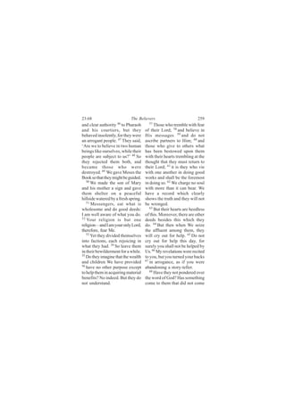 23:68                        The Believers                           259
and clear authority 46 to Pharaoh       57
                                            Those who tremble with fear
and his courtiers, but they           of their Lord; 58 and believe in
behaved insolently, for they were     His messages 59 and do not
an arrogant people. 47 They said,     ascribe partners to Him; 60 and
‘Are we to believe in two human       those who give to others what
beings like ourselves, while their    has been bestowed upon them
people are subject to us?’ 48 So      with their hearts trembling at the
they rejected them both, and          thought that they must return to
became those who were                 their Lord; 61 it is they who vie
destroyed. 49 We gave Moses the       with one another in doing good
Book so that they might be guided.    works and shall be the foremost
   50
      We made the son of Mary         in doing so. 62 We charge no soul
and his mother a sign and gave        with more than it can bear. We
them shelter on a peaceful            have a record which clearly
hillside watered by a fresh spring.   shows the truth and they will not
   51
      Messengers, eat what is         be wronged.
wholesome and do good deeds:             63
                                            But their hearts are heedless
I am well aware of what you do.       of this. Moreover, there are other
52
   Your religion is but one           deeds besides this which they
religion—and I am your only Lord,     do. 64 But then when We seize
therefore, fear Me.                   the affluent among them, they
   53
      Yet they divided themselves     will cry out for help. 65 Do not
into factions, each rejoicing in      cry out for help this day, for
what they had. 54 So leave them       surely you shall not be helped by
in their bewilderment for a while.    Us. 66 My revelations were recited
55
   Do they imagine that the wealth    to you, but you turned your backs
and children We have provided         67
                                         in arrogance, as if you were
56
   have no other purpose except       abandoning a story-teller.
to help them in acquiring material       68 Have they not pondered over

benefits? No indeed. But they do      the word of God? Has something
not understand.                       come to them that did not come
 