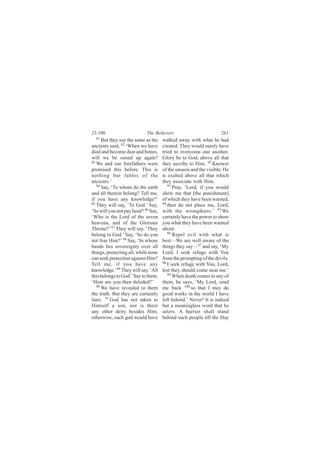 23:100                      The Believers                         261
  81
      But they say the same as the   walked away with what he had
ancients said, 82 ‘When we have      created. They would surely have
died and become dust and bones,      tried to overcome one another.
will we be raised up again?          Glory be to God, above all that
83
   We and our forefathers were       they ascribe to Him. 92 Knower
promised this before. This is        of the unseen and the visible; He
nothing but fables of the            is exalted above all that which
ancients.’                           they associate with Him.
   84                                   93
      Say, ‘To whom do the earth           Pray, ‘Lord, if you would
and all therein belong? Tell me,     show me that [the punishment]
if you have any knowledge?’          of which they have been warned,
85                                   94
   They will say, ‘To God.’ Say,        then do not place me, Lord,
‘So will you not pay heed? 86 Say,   with the wrongdoers.’ 95 We
‘Who is the Lord of the seven        certainly have the power to show
heavens, and of the Glorious         you what they have been warned
Throne?’ 87 They will say, ‘They     about.
belong to God.’ Say, ‘So do you         96
                                           Repel evil with what is
not fear Him?’ 88 Say, ‘In whose     best—We are well aware of the
hands lies sovereignty over all      things they say—97 and say, ‘My
things, protecting all, while none   Lord, I seek refuge with You
can seek protection against Him?     from the prompting of the devils.
Tell me, if you have any             98
                                        I seek refuge with You, Lord,
knowledge.’ 89 They will say, ‘All   lest they should come near me.’
this belongs to God.’ Say to them,      99
                                           When death comes to any of
‘How are you then deluded?’          them, he says, ‘My Lord, send
   90 We have revealed to them
                                     me back 100 so that I may do
the truth. But they are certainly    good works in the world I have
liars. 91 God has not taken to       left behind.’ Never! It is indeed
Himself a son, nor is there          but a meaningless word that he
any other deity besides Him;         utters. A barrier shall stand
otherwise, each god would have       behind such people till the Day
 